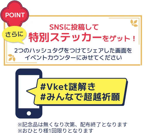 さらにSNSを投稿して特別ステッカーをゲット！2つのハッシュタグをつけてシェアした画面をイベントカウンターにみせてください。#Vket謎解き #みんなで超越祈願 ※記念品は無くなり次第、配布終了となります ※おひとり様1回限りとなります
